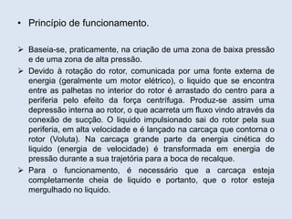 • Princípio de funcionamento.
 Baseia-se, praticamente, na criação de uma zona de baixa pressão
e de uma zona de alta pressão.
 Devido à rotação do rotor, comunicada por uma fonte externa de
energia (geralmente um motor elétrico), o liquido que se encontra
entre as palhetas no interior do rotor é arrastado do centro para a
periferia pelo efeito da força centrífuga. Produz-se assim uma
depressão interna ao rotor, o que acarreta um fluxo vindo através da
conexão de sucção. O liquido impulsionado sai do rotor pela sua
periferia, em alta velocidade e é lançado na carcaça que contorna o
rotor (Voluta). Na carcaça grande parte da energia cinética do
liquido (energia de velocidade) é transformada em energia de
pressão durante a sua trajetória para a boca de recalque.
 Para o funcionamento, é necessário que a carcaça esteja
completamente cheia de liquido e portanto, que o rotor esteja
mergulhado no liquido.
 