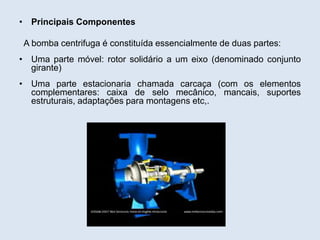 • Principais Componentes
A bomba centrifuga é constituída essencialmente de duas partes:
• Uma parte móvel: rotor solidário a um eixo (denominado conjunto
girante)
• Uma parte estacionaria chamada carcaça (com os elementos
complementares: caixa de selo mecânico, mancais, suportes
estruturais, adaptações para montagens etc,.
 