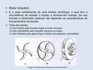  Rotor (indutor).
 É a peça fundamental de uma bomba centrífuga, a qual tem a
incumbência de receber o líquido e fornecer-lhe energia. Do seu
formato e dimensões relativas vão depender as características de
funcionamento da bomba.
 Tipos de rotores.
a) rotor aberto para líquidos sujos e muito viscosos.
b) rotor semiaberto para líquidos viscosos ou sujos;
c) rotor fechado para água limpa e fluido com pequena viscosidade.
Imagem retirada do livro Hidráulica de Azevedo Netto.
 