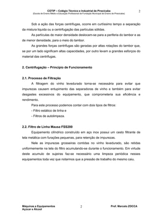 COTIP – Colégio Técnico e Industrial de Piracicaba
(Escola de Ensino Médio e Educação Profissional da Fundação Municipal de Ensino de Piracicaba)
Máquinas e Equipamentos Prof. Marcelo ZOCCA
Açúcar e Álcool
2
2
Sob a ação das forças centrifugas, ocorre em curtíssimo tempo a separação
da mistura liquida ou a centrifugação das partículas sólidas.
As partículas de maior densidade deslocam-se para a periferia do tambor e as
de menor densidade, para o meio do tambor.
As grandes forças centrifugas são geradas por altas rotações do tambor que,
se por um lado significam altas capacidades, por outro levam a grandes esforços do
material das centrifugas.
2. Centrifugação – Princípio de Funcionamento
2.1. Processo de Filtração
A filtragem do vinho levedurado torna-se necessária para evitar que
impurezas causem entupimento das separadoras de vinho e também para evitar
desgastes excessivos do equipamento, que comprometeria sua eficiência e
rendimento.
Para este processo podemos contar com dois tipos de filtros:
- Filtro estático de linha e
- Filtros de autolimpeza.
2.2. Filtro de Linha Mausa FSS200
Equipamento cilíndrico construído em aço inox possui um cesto filtrante de
tela metálica com furações pequenas, para retenção de impurezas.
Nele as impurezas grosseiras contidas no vinho levedurado, são retidas
uniformemente na tela do filtro acumulando-se durante o funcionamento. Em virtude
deste acumulo de sujeiras faz-se necessário uma limpeza periódica nesses
equipamentos toda vez que notarmos que a pressão de trabalho do mesmo caiu.
 