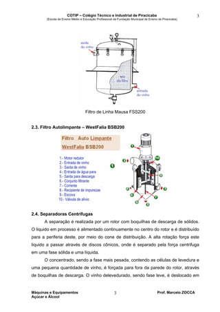 COTIP – Colégio Técnico e Industrial de Piracicaba
(Escola de Ensino Médio e Educação Profissional da Fundação Municipal de Ensino de Piracicaba)
Máquinas e Equipamentos Prof. Marcelo ZOCCA
Açúcar e Álcool
3
3
Filtro de Linha Mausa FSS200
2.3. Filtro Autolimpante – WestFalia BSB200
2.4. Separadoras Centrífugas
A separação é realizada por um rotor com boquilhas de descarga de sólidos.
O liquido em processo é alimentado continuamente no centro do rotor e é distribuído
para a periferia deste, por meio do cone de distribuição. A alta rotação força este
liquido a passar através de discos cônicos, onde é separado pela força centrifuga
em uma fase sólida e uma líquida.
O concentrado, sendo a fase mais pesada, contendo as células de levedura e
uma pequena quantidade de vinho, é forçada para fora da parede do rotor, através
de boquilhas de descarga. O vinho delevedurado, sendo fase leve, é deslocado em
 