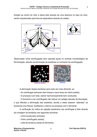 COTIP – Colégio Técnico e Industrial de Piracicaba
(Escola de Ensino Médio e Educação Profissional da Fundação Municipal de Ensino de Piracicaba)
Máquinas e Equipamentos Prof. Marcelo ZOCCA
Açúcar e Álcool
4
4
direção ao centro do rotor e deixa este através de uma abertura no topo do rotor,
sendo impulsionado para fora da separadora através do coletor.
Observação: Uma centrifugação bem operada ajuda no controle microbiológico da
fermentação, através da eliminação de bactérias no momento da centrifugação.
A eliminação destas bactérias será cada vez mais eficiente, se:
- As centrifugas estiverem bem limpas e seus bicos em ótimo estado;
- O processo num todo, estiver harmoniosamente bem conduzido;
- O fermento a ser centrifugado não estiver em estágio elevado de floculação,
o que dificulta a eliminação das bactérias, devido a estas estarem “aderidas” às
leveduras (nos flocos), facilitando o retorno ao processo com o fermento.
A verificação do índice de rejeição bacteriana nas centrifugas é feito através
da contagem de bactérias nas seguintes amostras:
- Vinho levedurado (entrada);
- Vinho centrifugado (saída);
- Leite de levedura (saída do fermento).
 