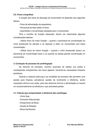 COTIP – Colégio Técnico e Industrial de Piracicaba
(Escola de Ensino Médio e Educação Profissional da Fundação Municipal de Ensino de Piracicaba)
Máquinas e Equipamentos Prof. Marcelo ZOCCA
Açúcar e Álcool
5
5
2.5. Fluxo e boquilhas
A furação dos bicos de descarga de concentrado irá depender dos seguintes
fatores:
- Fluxo de alimentação da separadora,
- Percentual da fase sólida no fluxo;
- Quantidade e concentração desejada para o concentrado.
Para a escolha da furação adequada, devem ser observadas algumas
considerações básicas:
- Utilizar bicos de maior furação – quando o percentual de concentração do
vinho levedurado for elevado e se dispuser a obter um concentrado com baixa
concentração;
- Utilizar bicos de menor furação – quando o vinho levedurado possui um
percentual de concentração baixo e ou quando se deseja grande concentração no
concentrado.
3. Condução do processo de centrifugação
No decorrer do processo, ocorrem acúmulos de sólidos nos pratos e
conseqüentes entupimentos dos bicos ejetores, tornando-se necessárias limpezas
periódicas.
Quando a máquina está suja e as condições de processo não permitem uma
parada para limpeza, percebe-se quedas de rendimento e eficiência, sendo
necessário diminuir sua vazão, para isso devemos diminuir a alimentação ou haverá
um comprometimento da eficiência o que acarretará perdas.
3.1. Fatores que comprometem a eficiência das centrífugas
- Vinho Sujo.
- Fermento Infeccionado.
- Entupimento de Bicos.
- Queda de Rotação.
- Bicos Danificados.
 