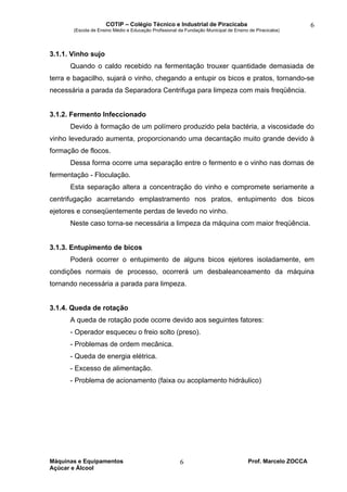 COTIP – Colégio Técnico e Industrial de Piracicaba
(Escola de Ensino Médio e Educação Profissional da Fundação Municipal de Ensino de Piracicaba)
Máquinas e Equipamentos Prof. Marcelo ZOCCA
Açúcar e Álcool
6
6
3.1.1. Vinho sujo
Quando o caldo recebido na fermentação trouxer quantidade demasiada de
terra e bagacilho, sujará o vinho, chegando a entupir os bicos e pratos, tornando-se
necessária a parada da Separadora Centrifuga para limpeza com mais freqüência.
3.1.2. Fermento Infeccionado
Devido à formação de um polímero produzido pela bactéria, a viscosidade do
vinho levedurado aumenta, proporcionando uma decantação muito grande devido à
formação de flocos.
Dessa forma ocorre uma separação entre o fermento e o vinho nas dornas de
fermentação - Floculação.
Esta separação altera a concentração do vinho e compromete seriamente a
centrifugação acarretando emplastramento nos pratos, entupimento dos bicos
ejetores e conseqüentemente perdas de levedo no vinho.
Neste caso torna-se necessária a limpeza da máquina com maior freqüência.
3.1.3. Entupimento de bicos
Poderá ocorrer o entupimento de alguns bicos ejetores isoladamente, em
condições normais de processo, ocorrerá um desbaleanceamento da máquina
tornando necessária a parada para limpeza.
3.1.4. Queda de rotação
A queda de rotação pode ocorre devido aos seguintes fatores:
- Operador esqueceu o freio solto (preso).
- Problemas de ordem mecânica.
- Queda de energia elétrica.
- Excesso de alimentação.
- Problema de acionamento (faixa ou acoplamento hidráulico)
 