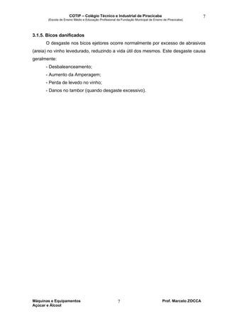 COTIP – Colégio Técnico e Industrial de Piracicaba
(Escola de Ensino Médio e Educação Profissional da Fundação Municipal de Ensino de Piracicaba)
Máquinas e Equipamentos Prof. Marcelo ZOCCA
Açúcar e Álcool
7
7
3.1.5. Bicos danificados
O desgaste nos bicos ejetores ocorre normalmente por excesso de abrasivos
(areia) no vinho levedurado, reduzindo a vida útil dos mesmos. Este desgaste causa
geralmente:
- Desbaleanceamento;
- Aumento da Amperagem;
- Perda de levedo no vinho;
- Danos no tambor (quando desgaste excessivo).
 