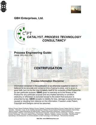 GBH Enterprises, Ltd.

Process Engineering Guide:
GBHE SPG PEG 304

CENTRIFUGATION

Process Information Disclaimer
Information contained in this publication or as otherwise supplied to Users is
believed to be accurate and correct at time of going to press, and is given in
good faith, but it is for the User to satisfy itself of the suitability of the Product for
its own particular purpose. GBHE gives no warranty as to the fitness of the
Product for any particular purpose and any implied warranty or condition
(statutory or otherwise) is excluded except to the extent that exclusion is
prevented by law. GBHE accepts no liability for loss, damage or personnel injury
caused or resulting from reliance on this information. Freedom under Patent,
Copyright and Designs cannot be assumed.
Refinery Process Stream Purification Refinery Process Catalysts Troubleshooting Refinery Process Catalyst Start-Up / Shutdown
Activation Reduction In-situ Ex-situ Sulfiding Specializing in Refinery Process Catalyst Performance Evaluation Heat & Mass
Balance Analysis Catalyst Remaining Life Determination Catalyst Deactivation Assessment Catalyst Performance
Characterization Refining & Gas Processing & Petrochemical Industries Catalysts / Process Technology - Hydrogen Catalysts /
Process Technology – Ammonia Catalyst Process Technology - Methanol Catalysts / process Technology – Petrochemicals
Specializing in the Development & Commercialization of New Technology in the Refining & Petrochemical Industries
Web Site: www.GBHEnterprises.com

 