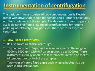 The basic centrifuge consists of two components one is Electric
motor with drive shaft to spin the sample and a Rotor to hold tubes
or other containers of the sample. A wide variety of centrifuges are
available ranging from a low speed centrifuge used for routine
pelleting of relatively heavy particles. There are three types of
centrifuges
1. Low –speed centrifuges .
Its also called as clinical centrifuge.
The common centrifuge has a maximum speed in the range of
4000 to 5000 rpm with RCF value approx. up to 3000Xg. These
instruments usually operate at low temperature with no means
of temperature control of the samples.
Two types of rotors fixed angle and swinging bucket may be
used in this instruments.
 
