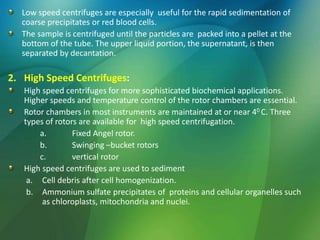 Low speed centrifuges are especially useful for the rapid sedimentation of
coarse precipitates or red blood cells.
The sample is centrifuged until the particles are packed into a pellet at the
bottom of the tube. The upper liquid portion, the supernatant, is then
separated by decantation.
2. High Speed Centrifuges:
High speed centrifuges for more sophisticated biochemical applications.
Higher speeds and temperature control of the rotor chambers are essential.
Rotor chambers in most instruments are maintained at or near 40 C. Three
types of rotors are available for high speed centrifugation.
a. Fixed Angel rotor.
b. Swinging –bucket rotors
c. vertical rotor
High speed centrifuges are used to sediment
a. Cell debris after cell homogenization.
b. Ammonium sulfate precipitates of proteins and cellular organelles such
as chloroplasts, mitochondria and nuclei.
 