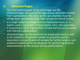 3. Ultracentrifuges:
The most sophisticated of the centrifuges are the
ultracentrifuges because of the high speeds attainable intense
heat is generated in the rotor so the spin chamber must be
refrigerated and placed under high vacuum to reduce friction.
it is a high speed centrifuge that has fixed head rotors .It is
mainly used in separation of lipoproteins .since the separation
is long process there is generation of heat and thus are provided
with internal cooling system.
Ultracentrifuges can be used both for preparative work as well
as for analytical. Preparative models its primarily used for
separations and purification of samples for further analysis and
analytical models which are designed for performing physical
measurements on the sample during sedimentation.
 