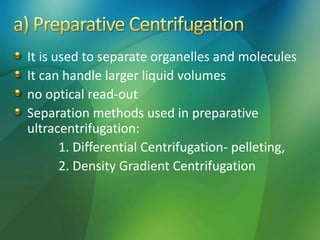 It is used to separate organelles and molecules
It can handle larger liquid volumes
no optical read-out
Separation methods used in preparative
ultracentrifugation:
1. Differential Centrifugation- pelleting,
2. Density Gradient Centrifugation
 