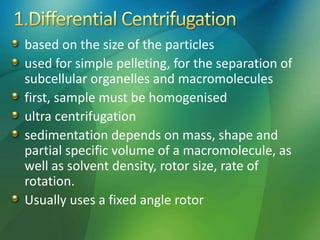 based on the size of the particles
used for simple pelleting, for the separation of
subcellular organelles and macromolecules
first, sample must be homogenised
ultra centrifugation
sedimentation depends on mass, shape and
partial specific volume of a macromolecule, as
well as solvent density, rotor size, rate of
rotation.
Usually uses a fixed angle rotor
 