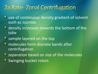 use of continuous density gradient of solvent
such as sucrose.
density increases towards the bottom of the
tube
sample layered on the top
molecules form discrete bands after
centrifugation
separation based on size of the molecules
Swinging bucket rotors
 