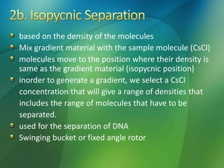 based on the density of the molecules
Mix gradient material with the sample molecule (CsCl)
molecules move to the position where their density is
same as the gradient material (isopycnic position)
inorder to generate a gradient, we select a CsCl
concentration that will give a range of densities that
includes the range of molecules that have to be
separated.
used for the separation of DNA
Swinging bucket or fixed angle rotor
 