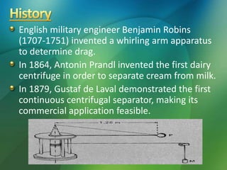 English military engineer Benjamin Robins
(1707-1751) invented a whirling arm apparatus
to determine drag.
In 1864, Antonin Prandl invented the first dairy
centrifuge in order to separate cream from milk.
In 1879, Gustaf de Laval demonstrated the first
continuous centrifugal separator, making its
commercial application feasible.
 