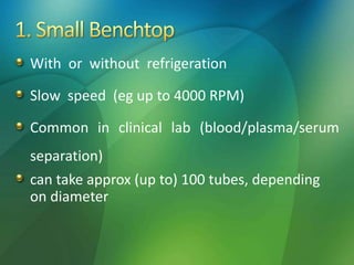 With or without refrigeration
Slow speed (eg up to 4000 RPM)
Common in clinical lab (blood/plasma/serum
separation)
can take approx (up to) 100 tubes, depending
on diameter
 