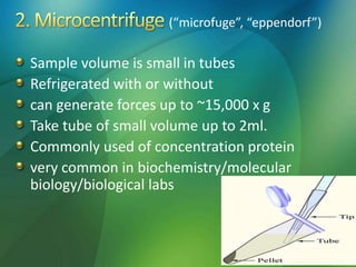 (“microfuge”, “eppendorf”)
Sample volume is small in tubes
Refrigerated with or without
can generate forces up to ~15,000 x g
Take tube of small volume up to 2ml.
Commonly used of concentration protein
very common in biochemistry/molecular
biology/biological labs
 