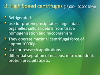 (15,000–20,000RPM)
Refrigerated
use for protein precipitates, large intact
organelles cellular debris from tissue
homogenisation and micoorganism
They operate maximal centrifugal force of
approx 10000g
Use for research applications
differntial sepration of nucleus, mitrochondrial,
protein precipitate,etc.
 