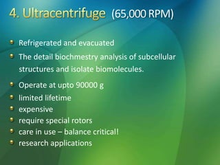 (65,000RPM)
Refrigerated and evacuated
The detail biochmestry analysis of subcellular
structures and isolate biomolecules.
Operate at upto 90000 g
limited lifetime
expensive
require special rotors
care in use – balance critical!
research applications
 