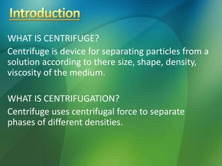 WHAT IS CENTRIFUGE?
Centrifuge is device for separating particles from a
solution according to there size, shape, density,
viscosity of the medium.
WHAT IS CENTRIFUGATION?
Centrifuge uses centrifugal force to separate
phases of different densities.
 