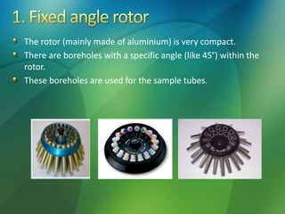 The rotor (mainly made of aluminium) is very compact.
There are boreholes with a specific angle (like 45°) within the
rotor.
These boreholes are used for the sample tubes.
 