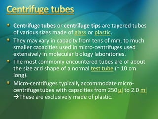 Centrifuge tubes or centrifuge tips are tapered tubes
of various sizes made of glass or plastic.
They may vary in capacity from tens of mm, to much
smaller capacities used in micro-centrifuges used
extensively in molecular biology laboratories.
The most commonly encountered tubes are of about
the size and shape of a normal test tube (~ 10 cm
long).
Micro-centrifuges typically accommodate micro-
centrifuge tubes with capacities from 250 μl to 2.0 ml
These are exclusively made of plastic.
 