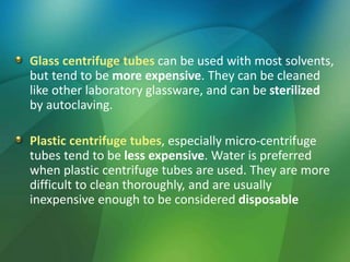 Glass centrifuge tubes can be used with most solvents,
but tend to be more expensive. They can be cleaned
like other laboratory glassware, and can be sterilized
by autoclaving.
Plastic centrifuge tubes, especially micro-centrifuge
tubes tend to be less expensive. Water is preferred
when plastic centrifuge tubes are used. They are more
difficult to clean thoroughly, and are usually
inexpensive enough to be considered disposable
 