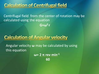 Centrifugal field from the center of rotation may be
calculated using the equation
G=ω2 r
Angular velocity ω may be calculated by using
this equation
ω= 2 π rev min-1
60
 