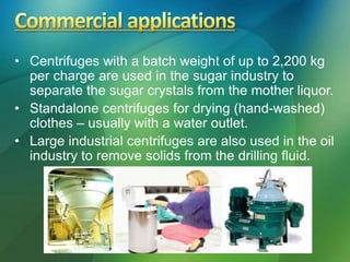 • Centrifuges with a batch weight of up to 2,200 kg
per charge are used in the sugar industry to
separate the sugar crystals from the mother liquor.
• Standalone centrifuges for drying (hand-washed)
clothes – usually with a water outlet.
• Large industrial centrifuges are also used in the oil
industry to remove solids from the drilling fluid.
 