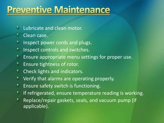 Lubricate and clean motor.
Clean case.
Inspect power cords and plugs.
Inspect controls and switches.
Ensure appropriate menu settings for proper use.
Ensure tightness of rotor.
Check lights and indicators.
Verify that alarms are operating properly.
Ensure safety switch is functioning.
If refrigerated, ensure temperature reading is working.
Replace/repair gaskets, seals, and vacuum pump (if
applicable).
 
