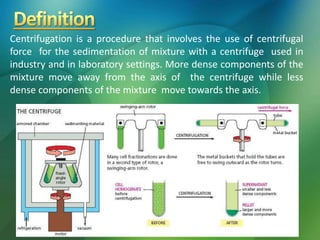 Centrifugation is a procedure that involves the use of centrifugal
force for the sedimentation of mixture with a centrifuge used in
industry and in laboratory settings. More dense components of the
mixture move away from the axis of the centrifuge while less
dense components of the mixture move towards the axis.
 