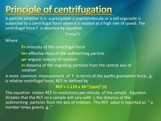 A particle whether it is a precipitate a macromolecule or a cell organelle is
subjected to a centrifugal force when it is rotated at a high rate of speed. The
centrifugal force F is denoted by equation
F=mω2 r
Where
F= intensity of the centrifugal force
m= effective mass of the sedimenting particle
ω= angular velocity of rotation
r= distance of the migrating particles from the central axis of
rotation
A more common measurement of F in terms of the earths gravitation force , g,
is relative centrifugal force, RCF its defined by
RCF = 1.119 x 10-5 (rpm)2 (r)
This equation relates RCF to revolutions per minute of the sample . Equation
dictates that the RCF on a sample will vary with r, the distance of the
sedimenting particles from the axis of rotation . The RCF value is reported as “ a
number times gravity ,g .”
 