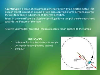 A centrifuge is a piece of equipment, generally driven by an electric motor, that
puts an object in rotation around a fixed axis, applying a force perpendicular to
the axis to separate substances of different densities.
Tubes in the centrifuge are tilted so centrifugal force can pull denser substances
towards the bottom of the tube.
Relative Centrifugal Force (RCF) measures acceleration applied to the sample
RCF=(r*ω2)/g
r=distance from center or motor to sample
ω= angular velocity (radians/ second)
g=9.8m/s2
 