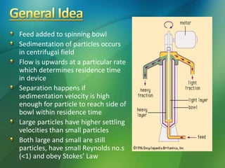 Feed added to spinning bowl
Sedimentation of particles occurs
in centrifugal field
Flow is upwards at a particular rate
which determines residence time
in device
Separation happens if
sedimentation velocity is high
enough for particle to reach side of
bowl within residence time
Large particles have higher settling
velocities than small particles
Both large and small are still
particles, have small Reynolds no.s
(<1) and obey Stokes’ Law
 