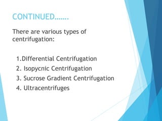 CONTINUED…….
There are various types of
centrifugation:
1.Differential Centrifugation
2. Isopycnic Centrifugation
3. Sucrose Gradient Centrifugation
4. Ultracentrifuges
 