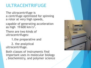 ULTRACENTRIFUGE
The ultracentrifuge is
a centrifuge optimized for spinning
a rotor at very high speeds,
capable of generating acceleration
as high 19 600 km/s².
There are two kinds of
ultracentrifuges:
1.the preparative and
2. the analytical
ultracentrifuge.
Both classes of instruments find
important uses in molecular biology
, biochemistry, and polymer science
 