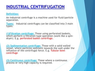 INDUSTRIAL CENTRIFUGATION
Definition:
An industrial centrifuge is a machine used for fluid/particle
separation.
Types: Industrial centrifuges can be classified into 3 main
types:
(1)Filtration centrifuge: Those using perforated baskets,
which perform a filtration-type operation (work like a spin-
dryer). E.g. perforated basket centrifuge.
(2) Sedimentation centrifuge: Those with a solid walled
vessel, where particles sediment towards the wall under the
influence of the centrifugal force. E.g. Tubular bowl
centrifuge
(3) Continuous centrifuge: Those where a continuous
process or very high capacity is required.
 
