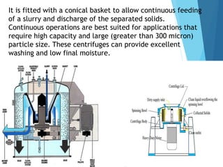 It is fitted with a conical basket to allow continuous feeding
of a slurry and discharge of the separated solids.
Continuous operations are best suited for applications that
require high capacity and large (greater than 300 micron)
particle size. These centrifuges can provide excellent
washing and low final moisture.
 