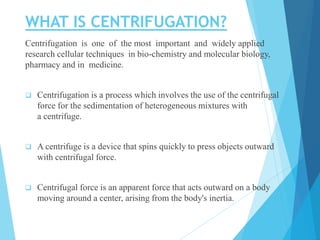 WHAT IS CENTRIFUGATION?
Centrifugation is one of the most important and widely applied
research cellular techniques in bio-chemistry and molecular biology,
pharmacy and in medicine.
 Centrifugation is a process which involves the use of the centrifugal
force for the sedimentation of heterogeneous mixtures with
a centrifuge.
 A centrifuge is a device that spins quickly to press objects outward
with centrifugal force.
 Centrifugal force is an apparent force that acts outward on a body
moving around a center, arising from the body's inertia.
 