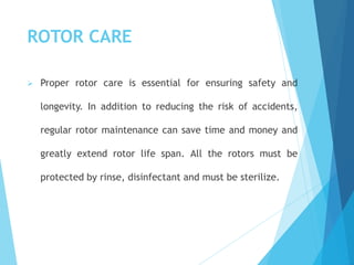 ROTOR CARE
 Proper rotor care is essential for ensuring safety and
longevity. In addition to reducing the risk of accidents,
regular rotor maintenance can save time and money and
greatly extend rotor life span. All the rotors must be
protected by rinse, disinfectant and must be sterilize.
 