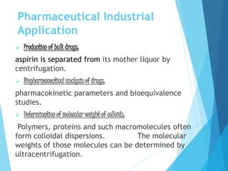 Pharmaceutical Industrial
Application
 Production of bulk drugs:
aspirin is separated from its mother liquor by
centrifugation.
 Biopharmaceutical analysis of drugs:
pharmacokinetic parameters and bioequivalence
studies.
 Determination of molecular weight of colloids:
Polymers, proteins and such macromolecules often
form colloidal dispersions. The molecular
weights of those molecules can be determined by
ultracentrifugation.
 