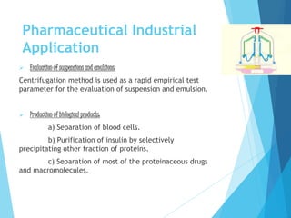 Pharmaceutical Industrial
Application
 Evaluation of suspensions and emulsions:
Centrifugation method is used as a rapid empirical test
parameter for the evaluation of suspension and emulsion.
 Production of biological products:
a) Separation of blood cells.
b) Purification of insulin by selectively
precipitating other fraction of proteins.
c) Separation of most of the proteinaceous drugs
and macromolecules.
 
