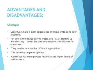 ADVANTAGES AND
DISADVANTAGES:
Advantages:
 Centrifuges have a clean appearance and have little to no odor
problems.
 Not only is the device easy to install and fast at starting up
and shutting down, but also only requires a small area for
operation.
 They can be selected for different applications. .
 The device is simple to operate .
 Centrifuge has more process flexibility and higher levels of
performance.
 