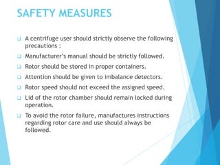 SAFETY MEASURES
 A centrifuge user should strictly observe the following
precautions :
 Manufacturer’s manual should be strictly followed.
 Rotor should be stored in proper containers.
 Attention should be given to imbalance detectors.
 Rotor speed should not exceed the assigned speed.
 Lid of the rotor chamber should remain locked during
operation.
 To avoid the rotor failure, manufactures instructions
regarding rotor care and use should always be
followed.
 