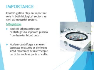 IMPORTANCE
Centrifugation play an important
role in both biological sectors as
well as industrial sectors.
In biological sector:
 Medical laboratories use
centrifuges to separate plasma
from heavier blood cells.
 Modern centrifuges can even
separate mixtures of different
sized molecules or microscopic
particles such as parts of cells.
 