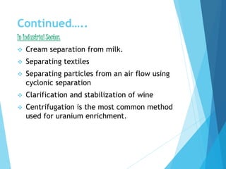 Continued…..
In Industrial Sector:
 Cream separation from milk.
 Separating textiles
 Separating particles from an air flow using
cyclonic separation
 Clarification and stabilization of wine
 Centrifugation is the most common method
used for uranium enrichment.
 