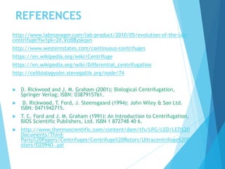REFERENCES
http://www.labmanager.com/lab-product/2010/05/evolution-of-the-lab-
centrifuge?fw1pk=2#.Viz08yskqxn
http://www.westernstates.com/continuous-centrifuges
https://en.wikipedia.org/wiki/Centrifuge
https://en.wikipedia.org/wiki/Differential_centrifugation
http://cellbiologyolm.stevegallik.org/node/74
 D. Rickwood and J. M. Graham (2001); Biological Centrifugation,
Springer Verlag; ISBN: 0387915761.
 D. Rickwood, T. Ford, J. Steensgaard (1994): John Wiley & Son Ltd.
ISBN: 0471942715.
 T. C. Ford and J. M. Graham (1991): An Introduction to Centrifugation,
BIOS Scientific Publishers, Ltd. ISBN 1 872748 40 6.
 http://www.thermoscientific.com/content/dam/tfs/LPG/LED/LED%20
Documents/Third-
Party%20Papers/Centrifuges/Centrifuge%20Rotors/Ultracentrifuge%20R
otors/D20940~.pdf
 