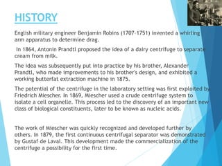 HISTORY
English military engineer Benjamin Robins (1707–1751) invented a whirling
arm apparatus to determine drag.
In 1864, Antonin Prandtl proposed the idea of a dairy centrifuge to separate
cream from milk.
The idea was subsequently put into practice by his brother, Alexander
Prandtl, who made improvements to his brother's design, and exhibited a
working butterfat extraction machine in 1875.
The potential of the centrifuge in the laboratory setting was first exploited by
Friedrich Miescher. In 1869, Miescher used a crude centrifuge system to
isolate a cell organelle. This process led to the discovery of an important new
class of biological constituents, later to be known as nucleic acids.
The work of Miescher was quickly recognized and developed further by
others. In 1879, the first continuous centrifugal separator was demonstrated
by Gustaf de Laval. This development made the commercialization of the
centrifuge a possibility for the first time.
 