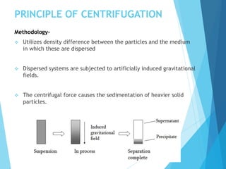 PRINCIPLE OF CENTRIFUGATION
Methodology-
 Utilizes density difference between the particles and the medium
in which these are dispersed
 Dispersed systems are subjected to artificially induced gravitational
fields.
 The centrifugal force causes the sedimentation of heavier solid
particles.
 
