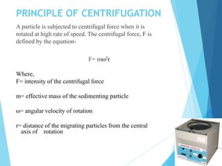 PRINCIPLE OF CENTRIFUGATION
A particle is subjected to centrifugal force when it is
rotated at high rate of speed. The centrifugal force, F is
defined by the equation-
F= mω2r
Where,
F= intensity of the centrifugal force
m= effective mass of the sedimenting particle
ω= angular velocity of rotation
r= distance of the migrating particles from the central
axis of rotation
 