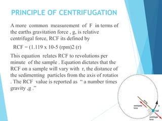 PRINCIPLE OF CENTRIFUGATION
A more common measurement of F in terms of
the earths gravitation force , g, is relative
centrifugal force, RCF its defined by
RCF = (1.119 x 10-5 (rpm)2 (r)
This equation relates RCF to revolutions per
minute of the sample . Equation dictates that the
RCF on a sample will vary with r, the distance of
the sedimenting particles from the axis of rotation
. The RCF value is reported as “ a number times
gravity ,g .”
 